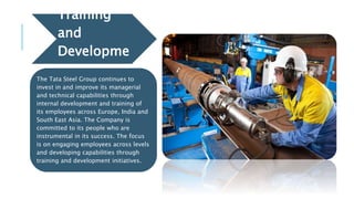 Training
and
Developme
nt
The Tata Steel Group continues to
invest in and improve its managerial
and technical capabilities through
internal development and training of
its employees across Europe, India and
South East Asia. The Company is
committed to its people who are
instrumental in its success. The focus
is on engaging employees across levels
and developing capabilities through
training and development initiatives.
 
