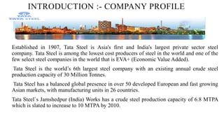 INTRODUCTION :- COMPANY PROFILE
Established in 1907, Tata Steel is Asia's first and India's largest private sector steel
company. Tata Steel is among the lowest cost producers of steel in the world and one of the
few select steel companies in the world that is EVA+ (Economic Value Added).
Tata Steel is the world’s 6th largest steel company with an existing annual crude steel
production capacity of 30 Million Tonnes.
Tata Steel has a balanced global presence in over 50 developed European and fast growing
Asian markets, with manufacturing units in 26 countries.
Tata Steel`s Jamshedpur (India) Works has a crude steel production capacity of 6.8 MTPA
which is slated to increase to 10 MTPA by 2010.
 
