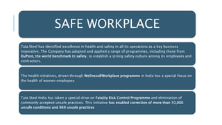 SAFE WORKPLACE
Tata Steel has identified excellence in health and safety in all its operations as a key business
imperative. The Company has adopted and applied a range of programmes, including those from
DuPont, the world benchmark in safety, to establish a strong safety culture among its employees and
contractors.
The health initiatives, driven through Wellness@Workplace programme in India has a special focus on
the health of women employees
Tata Steel India has taken a special drive on Fatality Risk Control Programme and elimination of
commonly accepted unsafe practices. This initiative has enabled correction of more than 10,000
unsafe conditions and 969 unsafe practices
 