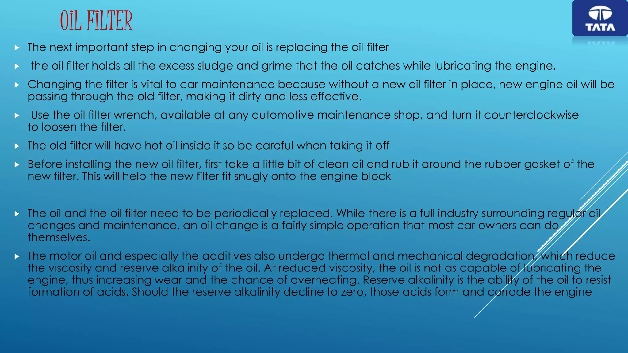 OIL FILTER
 The next important step in changing your oil is replacing the oil filter
 the oil filter holds all the excess sludge and grime that the oil catches while lubricating the engine.
 Changing the filter is vital to car maintenance because without a new oil filter in place, new engine oil will be
passing through the old filter, making it dirty and less effective.
 Use the oil filter wrench, available at any automotive maintenance shop, and turn it counterclockwise
to loosen the filter.
 The old filter will have hot oil inside it so be careful when taking it off
 Before installing the new oil filter, first take a little bit of clean oil and rub it around the rubber gasket of the
new filter. This will help the new filter fit snugly onto the engine block
 The oil and the oil filter need to be periodically replaced. While there is a full industry surrounding regular oil
changes and maintenance, an oil change is a fairly simple operation that most car owners can do
themselves.
 The motor oil and especially the additives also undergo thermal and mechanical degradation, which reduce
the viscosity and reserve alkalinity of the oil. At reduced viscosity, the oil is not as capable of lubricating the
engine, thus increasing wear and the chance of overheating. Reserve alkalinity is the ability of the oil to resist
formation of acids. Should the reserve alkalinity decline to zero, those acids form and corrode the engine
 
