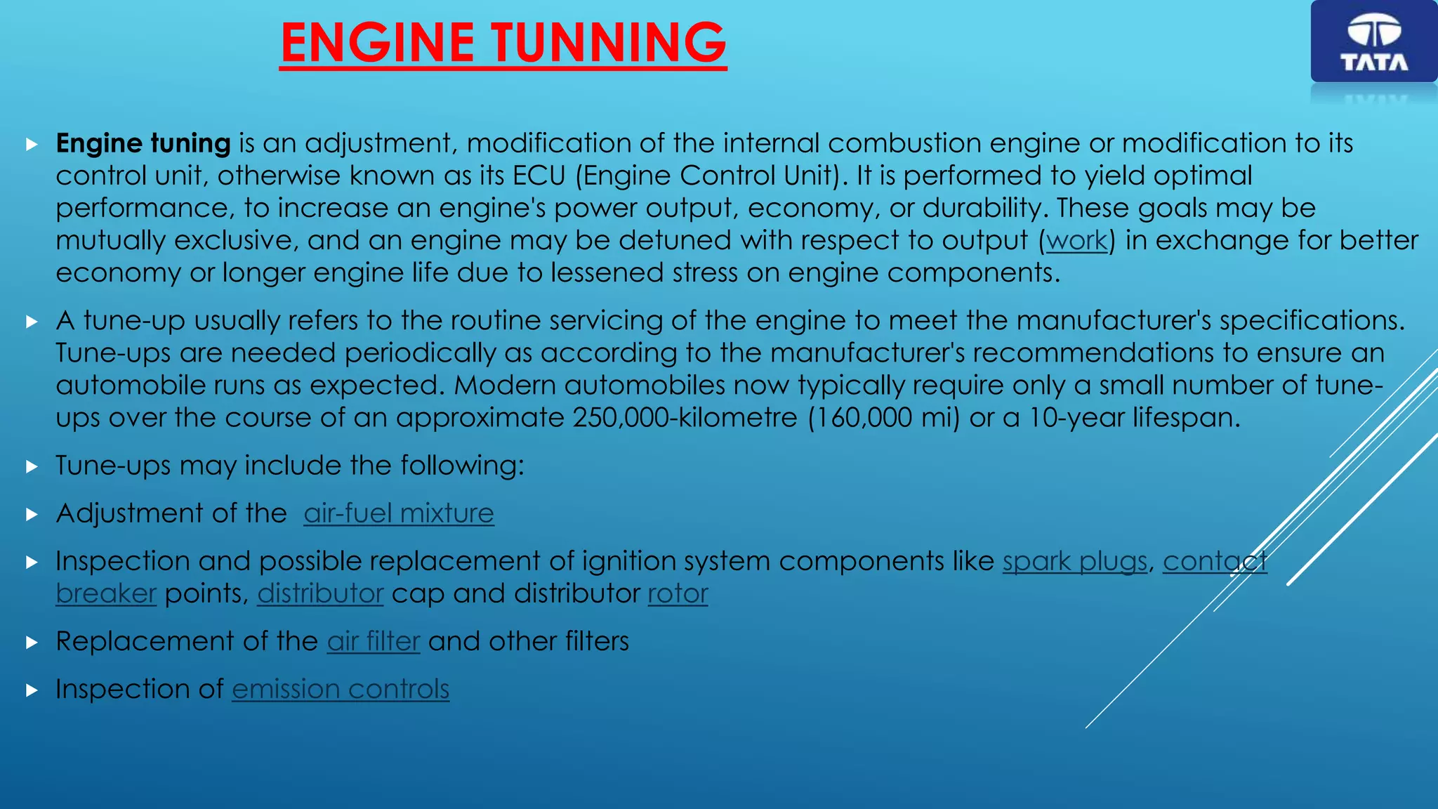 ENGINE TUNNING
 Engine tuning is an adjustment, modification of the internal combustion engine or modification to its
control unit, otherwise known as its ECU (Engine Control Unit). It is performed to yield optimal
performance, to increase an engine's power output, economy, or durability. These goals may be
mutually exclusive, and an engine may be detuned with respect to output (work) in exchange for better
economy or longer engine life due to lessened stress on engine components.
 A tune-up usually refers to the routine servicing of the engine to meet the manufacturer's specifications.
Tune-ups are needed periodically as according to the manufacturer's recommendations to ensure an
automobile runs as expected. Modern automobiles now typically require only a small number of tune-
ups over the course of an approximate 250,000-kilometre (160,000 mi) or a 10-year lifespan.
 Tune-ups may include the following:
 Adjustment of the air-fuel mixture
 Inspection and possible replacement of ignition system components like spark plugs, contact
breaker points, distributor cap and distributor rotor
 Replacement of the air filter and other filters
 Inspection of emission controls
 