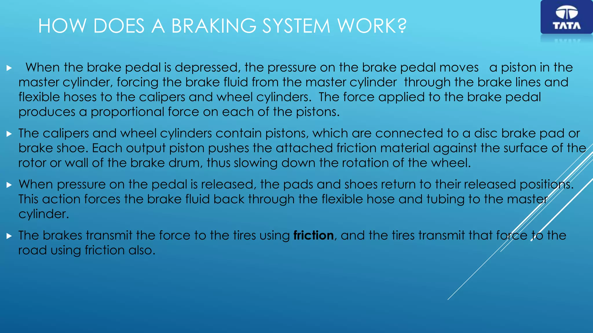 HOW DOES A BRAKING SYSTEM WORK?
 When the brake pedal is depressed, the pressure on the brake pedal moves a piston in the
master cylinder, forcing the brake fluid from the master cylinder through the brake lines and
flexible hoses to the calipers and wheel cylinders. The force applied to the brake pedal
produces a proportional force on each of the pistons.
 The calipers and wheel cylinders contain pistons, which are connected to a disc brake pad or
brake shoe. Each output piston pushes the attached friction material against the surface of the
rotor or wall of the brake drum, thus slowing down the rotation of the wheel.
 When pressure on the pedal is released, the pads and shoes return to their released positions.
This action forces the brake fluid back through the flexible hose and tubing to the master
cylinder.
 The brakes transmit the force to the tires using friction, and the tires transmit that force to the
road using friction also.
 