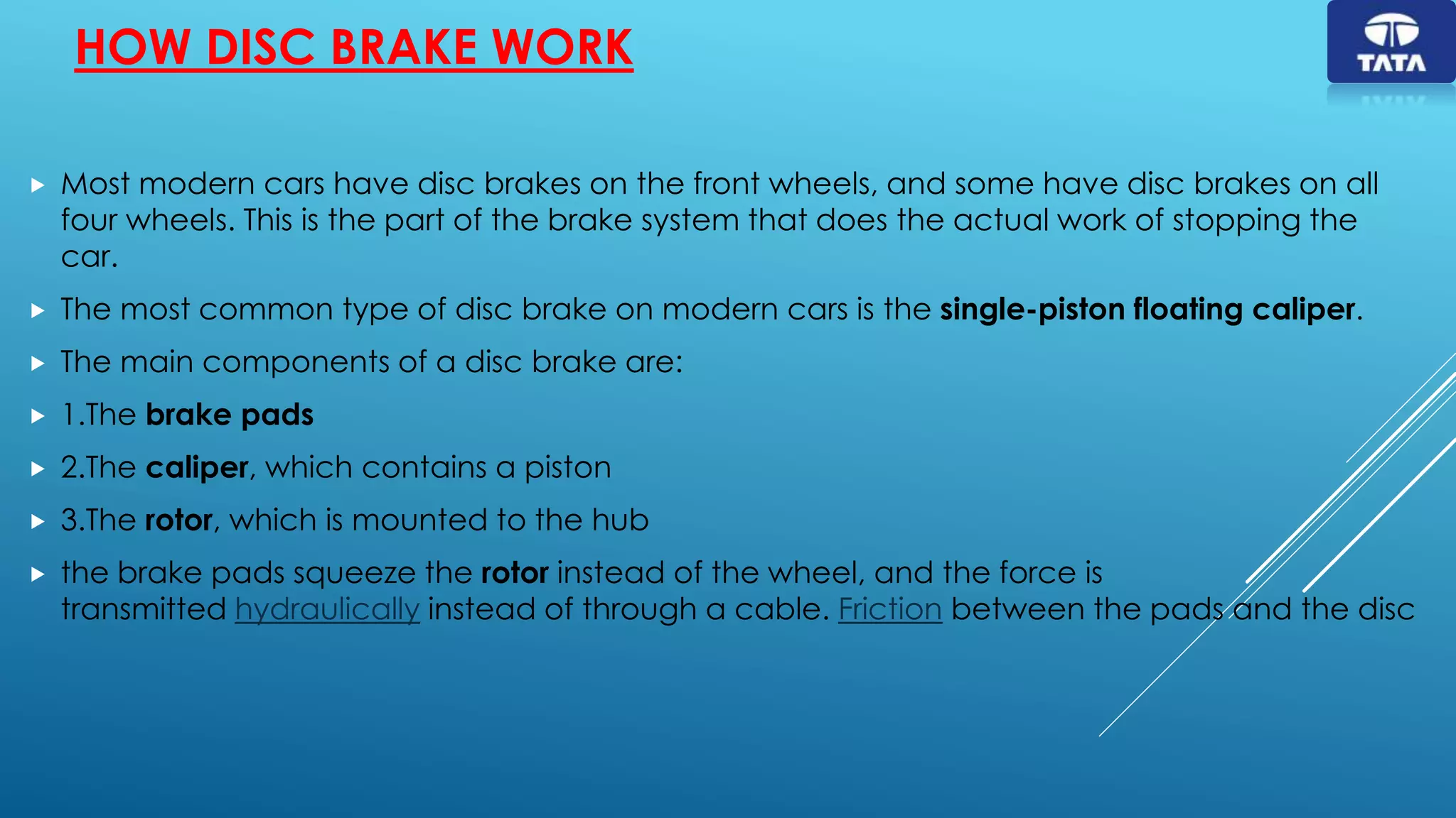 HOW DISC BRAKE WORK
 Most modern cars have disc brakes on the front wheels, and some have disc brakes on all
four wheels. This is the part of the brake system that does the actual work of stopping the
car.
 The most common type of disc brake on modern cars is the single-piston floating caliper.
 The main components of a disc brake are:
 1.The brake pads
 2.The caliper, which contains a piston
 3.The rotor, which is mounted to the hub
 the brake pads squeeze the rotor instead of the wheel, and the force is
transmitted hydraulically instead of through a cable. Friction between the pads and the disc
 