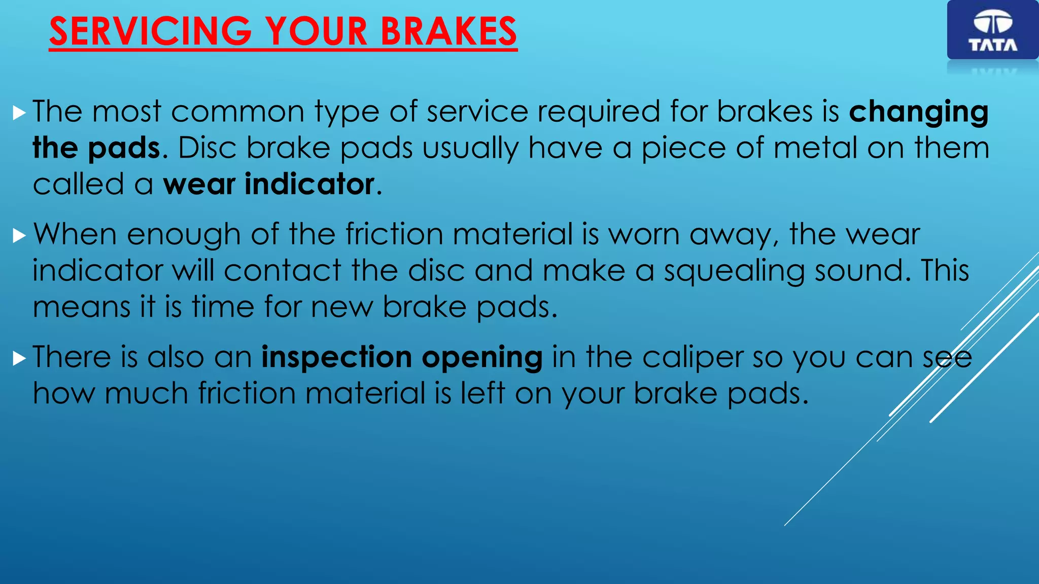 SERVICING YOUR BRAKES
The most common type of service required for brakes is changing
the pads. Disc brake pads usually have a piece of metal on them
called a wear indicator.
When enough of the friction material is worn away, the wear
indicator will contact the disc and make a squealing sound. This
means it is time for new brake pads.
There is also an inspection opening in the caliper so you can see
how much friction material is left on your brake pads.
 