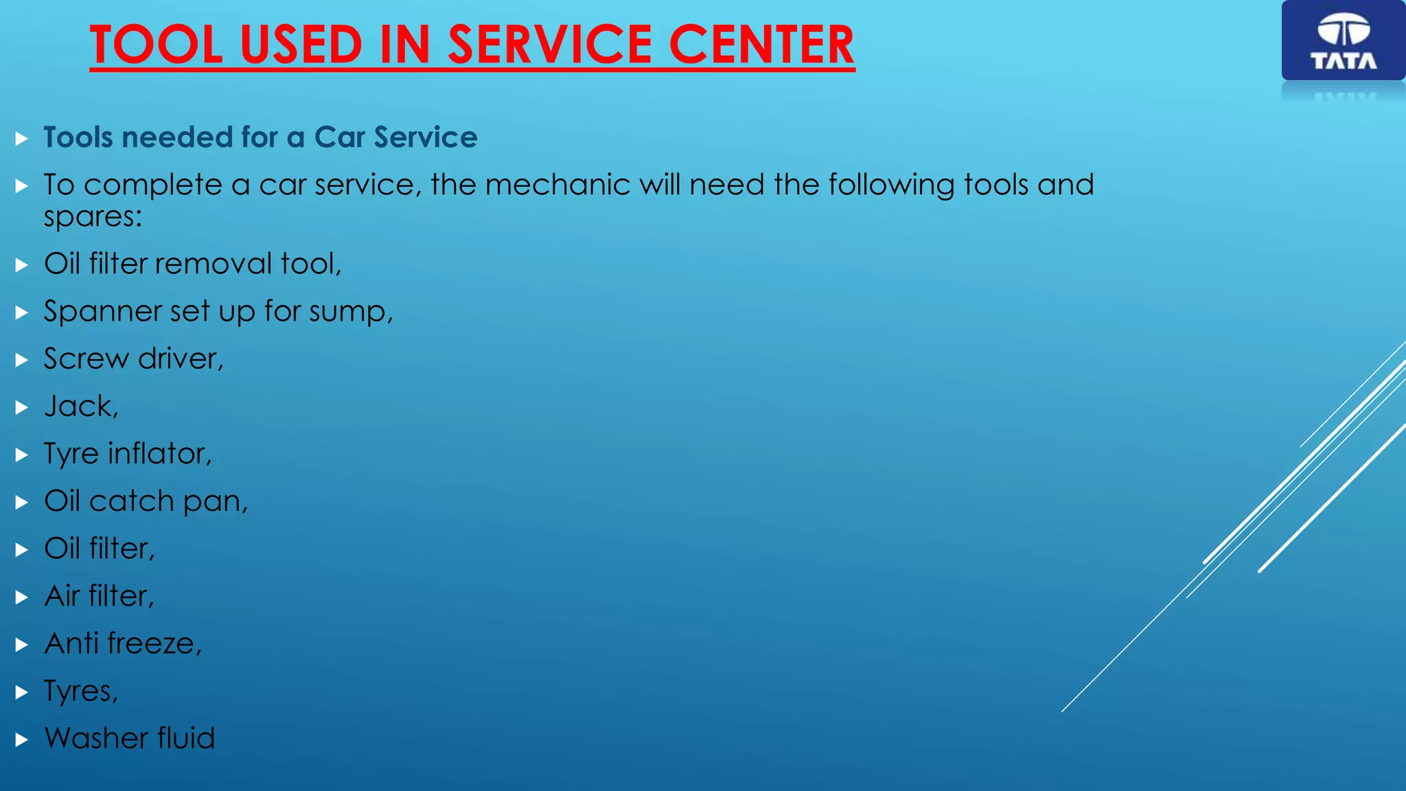 TOOL USED IN SERVICE CENTER
 Tools needed for a Car Service
 To complete a car service, the mechanic will need the following tools and
spares:
 Oil filter removal tool,
 Spanner set up for sump,
 Screw driver,
 Jack,
 Tyre inflator,
 Oil catch pan,
 Oil filter,
 Air filter,
 Anti freeze,
 Tyres,
 Washer fluid
 