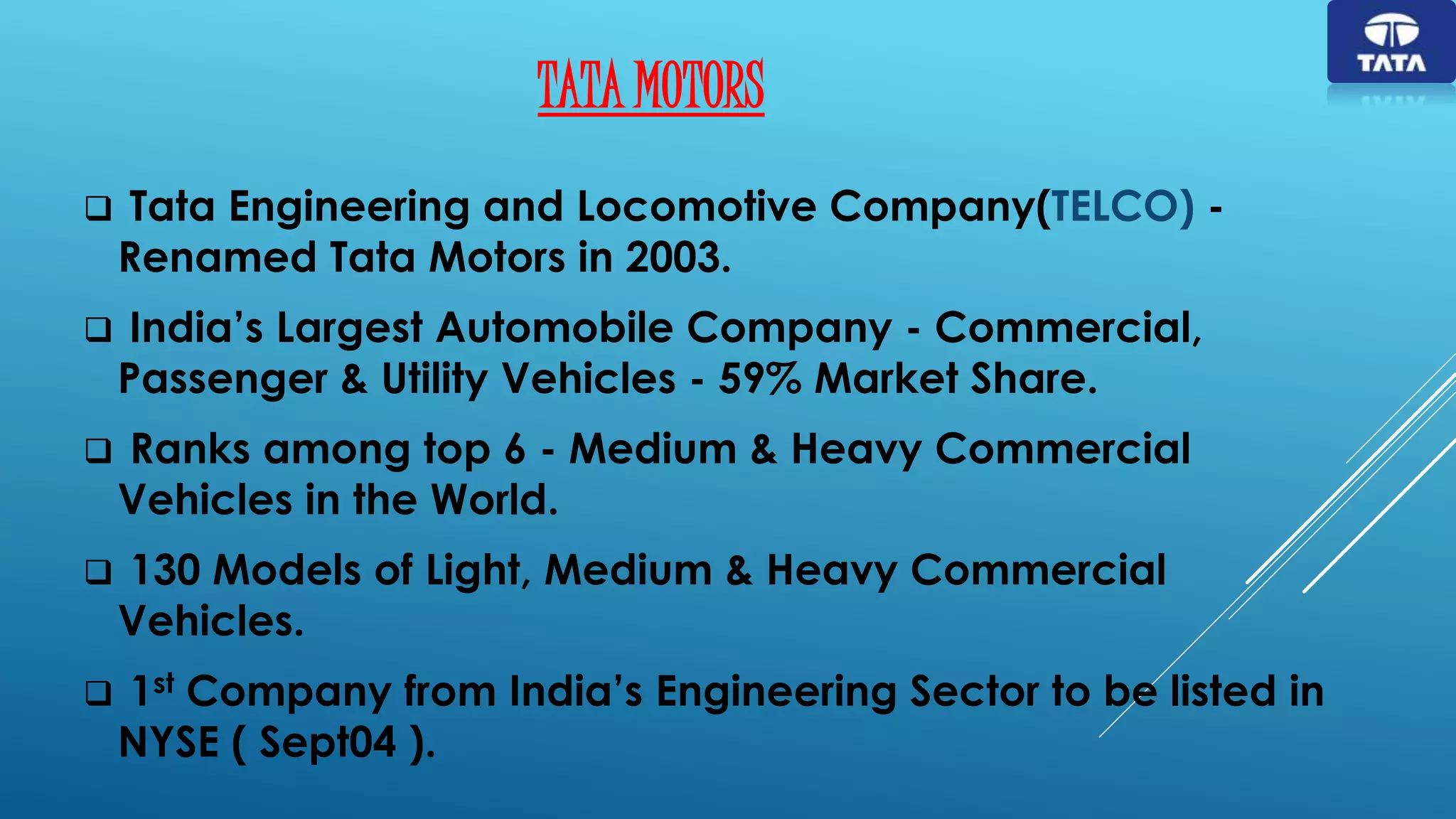 TATA MOTORS
 Tata Engineering and Locomotive Company(TELCO) -
Renamed Tata Motors in 2003.
 India’s Largest Automobile Company - Commercial,
Passenger & Utility Vehicles - 59% Market Share.
 Ranks among top 6 - Medium & Heavy Commercial
Vehicles in the World.
 130 Models of Light, Medium & Heavy Commercial
Vehicles.
 1st Company from India’s Engineering Sector to be listed in
NYSE ( Sept04 ).
 