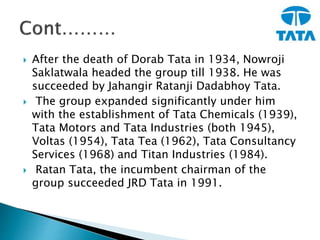  After the death of Dorab Tata in 1934, Nowroji
Saklatwala headed the group till 1938. He was
succeeded by Jahangir Ratanji Dadabhoy Tata.
 The group expanded significantly under him
with the establishment of Tata Chemicals (1939),
Tata Motors and Tata Industries (both 1945),
Voltas (1954), Tata Tea (1962), Tata Consultancy
Services (1968) and Titan Industries (1984).
 Ratan Tata, the incumbent chairman of the
group succeeded JRD Tata in 1991.
 