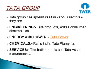  Tata group has spread itself in various sectors:-
they are
 ENGINEERING:- Tata products, Voltas consumer
electronic co.
 ENERGY AND POWER:- Tata Power
 CHEMICALS:- Rallis India, Tata Pigments.
 SERVICES:- The Indian hotels co., Tata Asset
management.
 
