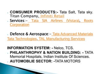  COMSUMER PRODUCTS:- Tata Salt, Tata sky.
Titan Company, Infiniti Retail
 Services:- Tata SIA Airlines (Vistara), Roots
Corporation
 Defence & Aerospace:- Tata Advanced Materials
Tata Technologies, TAL Manufacturing Services
INFORMATION SYSTEM: - Nelco, TCS.
 PHILANTHROPHY & NATION BUILDING: - TATA
Memorial Hospitals, Indian Institute Of Sciences.
 AUTOMOBLIE SECTOR: -TATA MOTORS
 