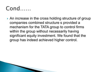  An increase in the cross holding structure of group
companies combined structure s provided a
mechanism for the TATA group to control firms
within the group without necessarily having
significant equity investment. We found that the
group has indeed achieved higher control.
 