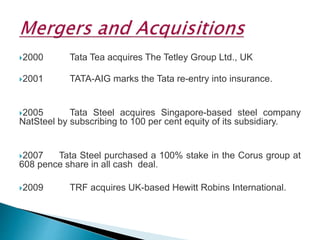 2000 Tata Tea acquires The Tetley Group Ltd., UK
2001 TATA-AIG marks the Tata re-entry into insurance.
2005 Tata Steel acquires Singapore-based steel company
NatSteel by subscribing to 100 per cent equity of its subsidiary.
2007 Tata Steel purchased a 100% stake in the Corus group at
608 pence share in all cash deal.
2009 TRF acquires UK-based Hewitt Robins International.
 