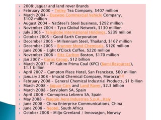  2008: Jaguar and land rover Brands
 February 2000 – Tetley Tea Company, $407 million
 March 2004 – Daewoo Commercial Vehicle Company,
$102 million
 August 2004 – NatSteel's Steel business, $292 million
 November 2004 – Tyco Global Network, $130 million
 July 2005 – Teleglobe International Holdings, $239 million
 October 2005 – Good Earth Corporation
 December 2005 – Millennium Steel, Thailand, $167 million
 December 2005 – Brunner Mond Chemicals, $120 million
 June 2006 – Eight O'Clock Coffee, $220 million
 November 2006 – Ritz Carlton Boston, $170 million
 Jan 2007 – Corus Group, $12 billion
 March 2007 – PT Kaltim Prima Coal (KPC) (Bumi Resources),
$1.1 billion
 April 2007 – Campton Place Hotel, San Francisco, $60 million
 January 2008 – Imacid Chemical Company, Morocco[12]
 February 2008 – General Chemical Industrial Products, $1 billion
 March 2008 – Jaguar Cars and Land Rover, $2.3 billion
 March 2008 – Serviplem SA, Spain
 April 2008 – Comoplesa Lebrero SA, Spain
 May 2008 – Piaggio Aero Industries S.p.A., Italy
 June 2008 – China Enterprise Communications, China
 June 2008 – Neotel, South Africa
 October 2008 – Miljo Grenland / Innovasjon, Norway
 