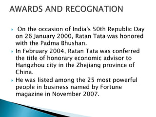  On the occasion of India's 50th Republic Day
on 26 January 2000, Ratan Tata was honored
with the Padma Bhushan.
 In February 2004, Ratan Tata was conferred
the title of honorary economic advisor to
Hangzhou city in the Zhejiang province of
China.
 He was listed among the 25 most powerful
people in business named by Fortune
magazine in November 2007.
 