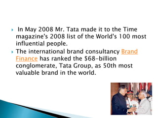  In May 2008 Mr. Tata made it to the Time
magazine's 2008 list of the World's 100 most
influential people.
 The international brand consultancy Brand
Finance has ranked the $68-billion
conglomerate, Tata Group, as 50th most
valuable brand in the world.
 