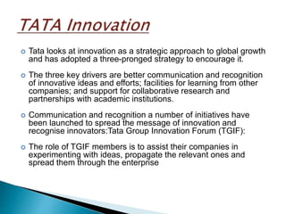 Tata looks at innovation as a strategic approach to global growth
and has adopted a three-pronged strategy to encourage it.
 The three key drivers are better communication and recognition
of innovative ideas and efforts; facilities for learning from other
companies; and support for collaborative research and
partnerships with academic institutions.
 Communication and recognition a number of initiatives have
been launched to spread the message of innovation and
recognise innovators:Tata Group Innovation Forum (TGIF):
 The role of TGIF members is to assist their companies in
experimenting with ideas, propagate the relevant ones and
spread them through the enterprise
 