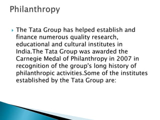  The Tata Group has helped establish and
finance numerous quality research,
educational and cultural institutes in
India.The Tata Group was awarded the
Carnegie Medal of Philanthropy in 2007 in
recognition of the group's long history of
philanthropic activities.Some of the institutes
established by the Tata Group are:
 