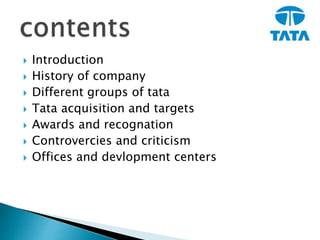  Introduction
 History of company
 Different groups of tata
 Tata acquisition and targets
 Awards and recognation
 Controvercies and criticism
 Offices and devlopment centers
 