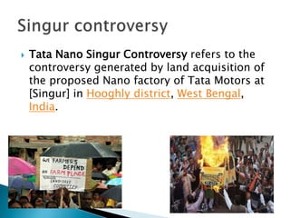  Tata Nano Singur Controversy refers to the
controversy generated by land acquisition of
the proposed Nano factory of Tata Motors at
[Singur] in Hooghly district, West Bengal,
India.
 
