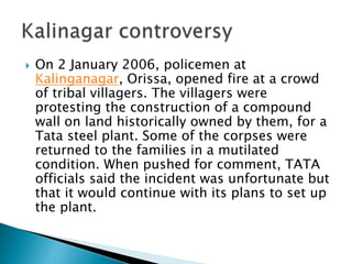  On 2 January 2006, policemen at
Kalinganagar, Orissa, opened fire at a crowd
of tribal villagers. The villagers were
protesting the construction of a compound
wall on land historically owned by them, for a
Tata steel plant. Some of the corpses were
returned to the families in a mutilated
condition. When pushed for comment, TATA
officials said the incident was unfortunate but
that it would continue with its plans to set up
the plant.
 