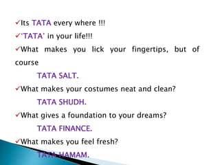 Its TATA every where !!!
‘TATA’ in your life!!!
What makes you lick your fingertips, but of
course
TATA SALT.
What makes your costumes neat and clean?
TATA SHUDH.
What gives a foundation to your dreams?
TATA FINANCE.
What makes you feel fresh?
TATA HAMAM.
 