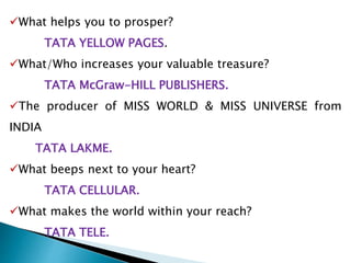 What helps you to prosper?
TATA YELLOW PAGES.
What/Who increases your valuable treasure?
TATA McGraw-HILL PUBLISHERS.
The producer of MISS WORLD & MISS UNIVERSE from
INDIA
TATA LAKME.
What beeps next to your heart?
TATA CELLULAR.
What makes the world within your reach?
TATA TELE.
 