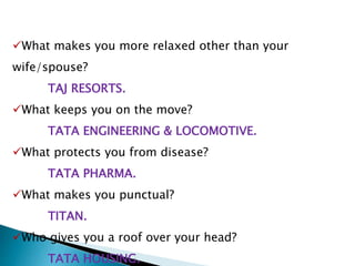 What makes you more relaxed other than your
wife/spouse?
TAJ RESORTS.
What keeps you on the move?
TATA ENGINEERING & LOCOMOTIVE.
What protects you from disease?
TATA PHARMA.
What makes you punctual?
TITAN.
Who gives you a roof over your head?
TATA HOUSING.
 