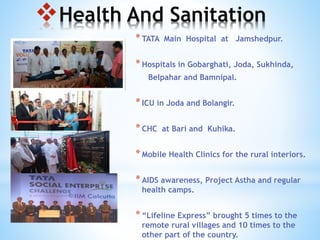 Health And Sanitation
*TATA Main Hospital at Jamshedpur.
*Hospitals in Gobarghati, Joda, Sukhinda,
Belpahar and Bamnipal.
*ICU in Joda and Bolangir.
*CHC at Bari and Kuhika.
*Mobile Health Clinics for the rural interiors.
*AIDS awareness, Project Astha and regular
health camps.
*“Lifeline Express” brought 5 times to the
remote rural villages and 10 times to the
other part of the country.
 