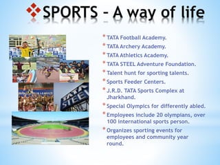 SPORTS – A way of life
*TATA Football Academy.
*TATA Archery Academy.
*TATA Athletics Academy.
*TATA STEEL Adventure Foundation.
*Talent hunt for sporting talents.
*Sports Feeder Centers.
*J.R.D. TATA Sports Complex at
Jharkhand.
*Special Olympics for differently abled.
*Employees include 20 olympians, over
100 international sports person.
*Organizes sporting events for
employees and community year
round.
 