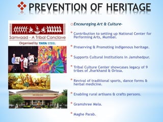 PREVENTION OF HERITAGE
oEncouraging Art & Culture-
* Contribution to setting up National Center for
Performing Arts, Mumbai.
* Preserving & Promoting indigenous heritage.
* Supports Cultural Institutions in Jamshedpur.
* Tribal Culture Center showcases legacy of 9
tribes of Jharkhand & Orissa.
* Revival of traditional sports, dance forms &
herbal medicine.
* Enabling rural artisans & crafts persons.
* Gramshree Mela.
* Maghe Parab.
 