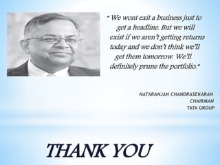 “ We wont exit a business just to
get a headline. But we will
exist if we aren’t getting returns
today and we don’t think we’ll
get them tomorrow. We’ll
definitely prune the portfolio.”
NATARANJAN CHANDRASEKARAN
CHAIRMAN
TATA GROUP
THANK YOU
 