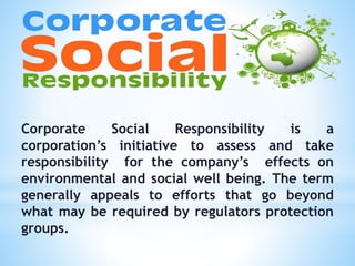 Corporate Social Responsibility is a
corporation’s initiative to assess and take
responsibility for the company’s effects on
environmental and social well being. The term
generally appeals to efforts that go beyond
what may be required by regulators protection
groups.
 
