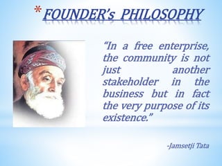 *FOUNDER’s PHILOSOPHY
“In a free enterprise,
the community is not
just another
stakeholder in the
business but in fact
the very purpose of its
existence.”
-Jamsetji Tata
 