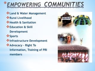 *
Land & Water Management
Rural Livelihood
Health & Sanitation
Education & Skill
Development
Sports
Infrastructure Development
Advocacy – Right To
Information, Training of PRI
members
 