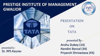 PRESTIGE INSTITUTE OF MANAGEMENT
GWALIOR
PRSENTATION
ON
TATA
presented to -
Dr. RPS Kaurav
presented By -
Anshu Dubey (14)
Nandini Bansal (34)
Priyansh Shrivastava (43)
 