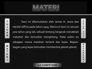T
U
J
U
A
N
M
A
T
E
R
I
C
O
N
T
O
H
S
O
A
L
R
E
F
E
R
E
N
S
I
UJI KOMPETENSI
Teori ini dikemukakan oleh James H. Jeans dan
Harold Jeffres pada tahun 1919. Menurut teori ini ratusan
juta tahun yang lalu sebuah bintang bergerak mendekati
matahari dan kemudian menghilang. Pada waktu itu
sebagian massa matahari tertarik dan lepas. Bagian-
bagian yang lepas kemudian membentuk planet-planet.
 
