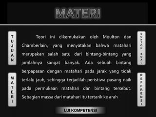 T
U
J
U
A
N
M
A
T
E
R
I
C
O
N
T
O
H
S
O
A
L
R
E
F
E
R
E
N
S
I
UJI KOMPETENSI
Teori ini dikemukakan oleh Moulton dan
Chamberlain, yang menyatakan bahwa matahari
merupakan salah satu dari bintang-bintang yang
jumlahnya sangat banyak. Ada sebuah bintang
berpapasan dengan matahari pada jarak yang tidak
terlalu jauh, sehingga terjadilah peristiwa pasang naik
pada permukaan matahari dan bintang tersebut.
Sebagian massa dari matahari itu tertarik ke arah
 