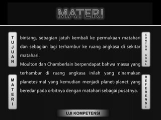 T
U
J
U
A
N
M
A
T
E
R
I
C
O
N
T
O
H
S
O
A
L
R
E
F
E
R
E
N
S
I
UJI KOMPETENSI
 bintang, sebagian jatuh kembali ke permukaan matahari
dan sebagian lagi terhambur ke ruang angkasa di sekitar
matahari.
Moulton dan Chamberlain berpendapat bahwa massa yang
terhambur di ruang angkasa inilah yang dinamakan
planetesimal yang kemudian menjadi planet-planet yang
beredar pada orbitnya dengan matahari sebagai pusatnya.
 