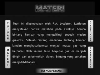 T
U
J
U
A
N
M
A
T
E
R
I
C
O
N
T
O
H
S
O
A
L
R
E
F
E
R
E
N
S
I
UJI KOMPETENSI
 Teori ini dikemukakan oleh R.A. Lyttleton. Lyttleton
menyatakan bahwa matahari pada awalnya berupa
bintang kembar yang mengelilingi sebuah medan
gravitasi. Sebuah bintang menabrak bintang kembar
laindan menghacurkannya menjadi massa gas yang
berputar. Oleh karena terus berputar gas ini menjadi
dingin dan terbentuklah planet. Bintang yang tertahan
menjadi Matahari.
 