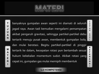 T
U
J
U
A
N
M
A
T
E
R
I
C
O
N
T
O
H
S
O
A
L
R
E
F
E
R
E
N
S
I
UJI KOMPETENSI
 banyaknya gumpalan awan seperti ini diamati di seluruh
jagad raya. Awan tadi kemudian mengalami pemampatan
akibat pengaruh gravitasi, sehingga partikel-partikel debu
tertarik menuju pusat awan, membentuk gumpalan bola,
dan mulai berotasi. Begitu partikel-partikel di pinggir
tertarik ke dalam, kecepatan rotasi pun bertambah sesuai
hukum kekekalan momentum sudut. Akibat rotasi yang
cepat ini, gumpalan gas mulai memipih membentuk
 