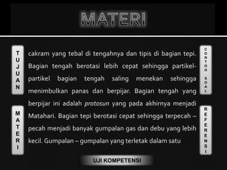 T
U
J
U
A
N
M
A
T
E
R
I
C
O
N
T
O
H
S
O
A
L
R
E
F
E
R
E
N
S
I
UJI KOMPETENSI
 cakram yang tebal di tengahnya dan tipis di bagian tepi.
Bagian tengah berotasi lebih cepat sehingga partikel-
partikel bagian tengah saling menekan sehingga
menimbulkan panas dan berpijar. Bagian tengah yang
berpijar ini adalah protosun yang pada akhirnya menjadi
Matahari. Bagian tepi berotasi cepat sehingga terpecah –
pecah menjadi banyak gumpalan gas dan debu yang lebih
kecil. Gumpalan – gumpalan yang terletak dalam satu
 