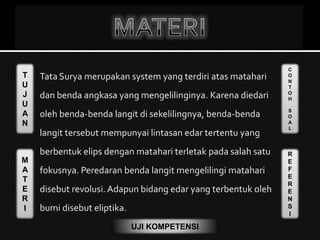 T
U
J
U
A
N
M
A
T
E
R
I
C
O
N
T
O
H
S
O
A
L
R
E
F
E
R
E
N
S
I
UJI KOMPETENSI
 Tata Surya merupakan system yang terdiri atas matahari
dan benda angkasa yang mengelilinginya. Karena diedari
oleh benda-benda langit di sekelilingnya, benda-benda
langit tersebut mempunyai lintasan edar tertentu yang
berbentuk elips dengan matahari terletak pada salah satu
fokusnya. Peredaran benda langit mengelilingi matahari
disebut revolusi. Adapun bidang edar yang terbentuk oleh
bumi disebut eliptika.
 