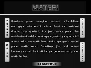 T
U
J
U
A
N
M
A
T
E
R
I
C
O
N
T
O
H
S
O
A
L
R
E
F
E
R
E
N
S
I
UJI KOMPETENSI
 Peredaran planet mengitari matahari dikendalikan
oleh gaya tarik-menarik antara planet dan matahari
disebut gaya gravitasi. Jika jarak antara planet dan
matahari makin dekat, maka gaya gravitasi yang terjadi di
antara keduannya makin besar. Akibatnya, gerak revolusi
planet makin cepat. Sebaliknya jika jarak antara
keduannya makin kecil. Akibatnya, gerak revolusi planet
makin lambat.
 