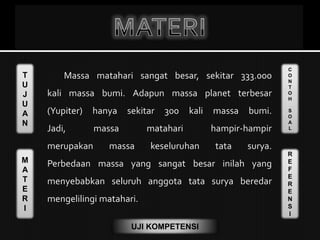 T
U
J
U
A
N
M
A
T
E
R
I
C
O
N
T
O
H
S
O
A
L
R
E
F
E
R
E
N
S
I
UJI KOMPETENSI
Massa matahari sangat besar, sekitar 333.000
kali massa bumi. Adapun massa planet terbesar
(Yupiter) hanya sekitar 300 kali massa bumi.
Jadi, massa matahari hampir-hampir
merupakan massa keseluruhan tata surya.
Perbedaan massa yang sangat besar inilah yang
menyebabkan seluruh anggota tata surya beredar
mengelilingi matahari.
 