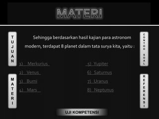 T
U
J
U
A
N
M
A
T
E
R
I
C
O
N
T
O
H
S
O
A
L
R
E
F
E
R
E
N
S
I
UJI KOMPETENSI
Sehingga berdasarkan hasil kajian para astronom
modern, terdapat 8 planet dalam tata surya kita, yaitu :
1) Merkurius 5) Yupiter
2) Venus 6) Saturnus
3) Bumi 7) Uranus
4) Mars 8) Neptunus
 