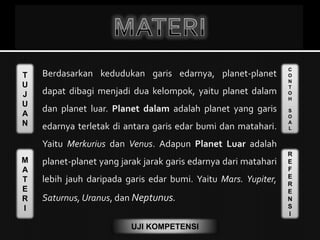 T
U
J
U
A
N
M
A
T
E
R
I
C
O
N
T
O
H
S
O
A
L
R
E
F
E
R
E
N
S
I
UJI KOMPETENSI
Berdasarkan kedudukan garis edarnya, planet-planet
dapat dibagi menjadi dua kelompok, yaitu planet dalam
dan planet luar. Planet dalam adalah planet yang garis
edarnya terletak di antara garis edar bumi dan matahari.
Yaitu Merkurius dan Venus. Adapun Planet Luar adalah
planet-planet yang jarak jarak garis edarnya dari matahari
lebih jauh daripada garis edar bumi. Yaitu Mars. Yupiter,
Saturnus, Uranus, dan Neptunus.
 