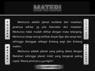 T
U
J
U
A
N
M
A
T
E
R
I
C
O
N
T
O
H
S
O
A
L
R
E
F
E
R
E
N
S
I
UJI KOMPETENSI
Merkurius adalah planet terdekat dari matahari,
jaraknya sekitar 59 juta kilometer dari matahari.
Merkurius tidak mudah dilihat dengan mata telanjang.
Merkurius tetapi sering terlihat disaat fajar dan senja hari,
sehingga dianggap sebagai bintang pagi dan bintang
malam.
Merkurius adalah planet yang paling dekat dengan
Matahari sehingga planet inilah yang bergerak paling
cepat. Massa jenisnya 5 440 kg/m3.
 