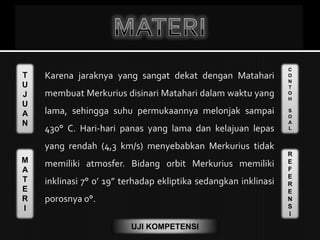 T
U
J
U
A
N
M
A
T
E
R
I
C
O
N
T
O
H
S
O
A
L
R
E
F
E
R
E
N
S
I
UJI KOMPETENSI
Karena jaraknya yang sangat dekat dengan Matahari
membuat Merkurius disinari Matahari dalam waktu yang
lama, sehingga suhu permukaannya melonjak sampai
430° C. Hari-hari panas yang lama dan kelajuan lepas
yang rendah (4,3 km/s) menyebabkan Merkurius tidak
memiliki atmosfer. Bidang orbit Merkurius memiliki
inklinasi 7° 0’ 19” terhadap ekliptika sedangkan inklinasi
porosnya 0°.
 