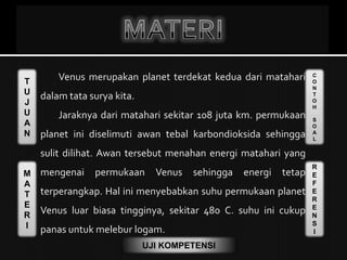 T
U
J
U
A
N
M
A
T
E
R
I
C
O
N
T
O
H
S
O
A
L
R
E
F
E
R
E
N
S
I
UJI KOMPETENSI
Venus merupakan planet terdekat kedua dari matahari
dalam tata surya kita.
Jaraknya dari matahari sekitar 108 juta km. permukaan
planet ini diselimuti awan tebal karbondioksida sehingga
sulit dilihat. Awan tersebut menahan energi matahari yang
mengenai permukaan Venus sehingga energi tetap
terperangkap. Hal ini menyebabkan suhu permukaan planet
Venus luar biasa tingginya, sekitar 480 C. suhu ini cukup
panas untuk melebur logam.
 