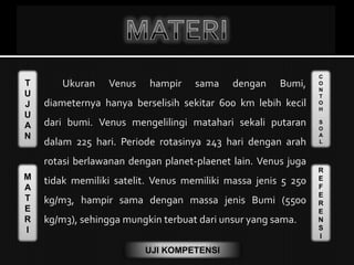 T
U
J
U
A
N
M
A
T
E
R
I
C
O
N
T
O
H
S
O
A
L
R
E
F
E
R
E
N
S
I
UJI KOMPETENSI
Ukuran Venus hampir sama dengan Bumi,
diameternya hanya berselisih sekitar 600 km lebih kecil
dari bumi. Venus mengelilingi matahari sekali putaran
dalam 225 hari. Periode rotasinya 243 hari dengan arah
rotasi berlawanan dengan planet-plaenet lain. Venus juga
tidak memiliki satelit. Venus memiliki massa jenis 5 250
kg/m3, hampir sama dengan massa jenis Bumi (5500
kg/m3), sehingga mungkin terbuat dari unsur yang sama.
 