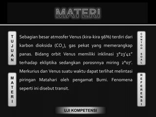 T
U
J
U
A
N
M
A
T
E
R
I
C
O
N
T
O
H
S
O
A
L
R
E
F
E
R
E
N
S
I
UJI KOMPETENSI
Sebagian besar atmosfer Venus (kira-kira 96%) terdiri dari
karbon dioksida (CO2), gas pekat yang memerangkap
panas. Bidang orbit Venus memiliki inklinasi 3°23’41”
terhadap ekliptika sedangkan porosnnya miring 2°07’.
Merkurius dan Venus suatu waktu dapat terlihat melintasi
piringan Matahari oleh pengamat Bumi. Fenomena
seperti ini disebut transit.
 
